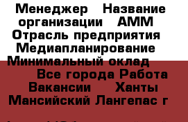 Менеджер › Название организации ­ АММ › Отрасль предприятия ­ Медиапланирование › Минимальный оклад ­ 30 000 - Все города Работа » Вакансии   . Ханты-Мансийский,Лангепас г.